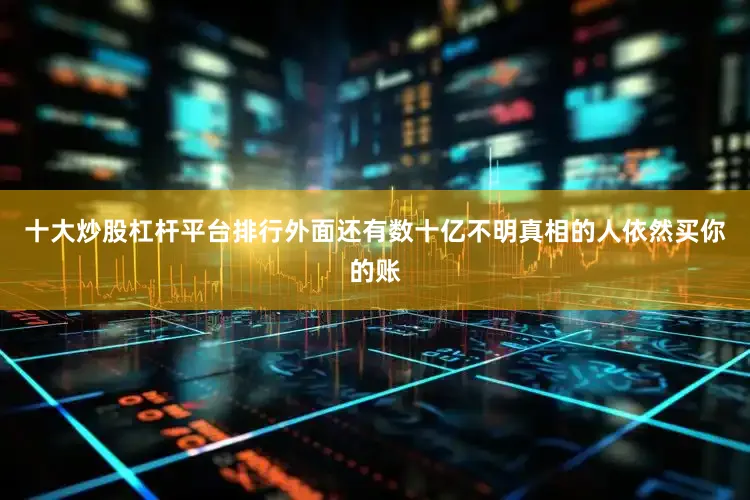 十大炒股杠杆平台排行外面还有数十亿不明真相的人依然买你的账